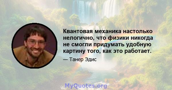 Квантовая механика настолько нелогично, что физики никогда не смогли придумать удобную картину того, как это работает.