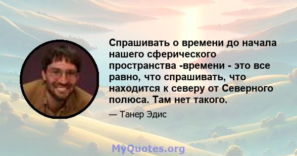 Спрашивать о времени до начала нашего сферического пространства -времени - это все равно, что спрашивать, что находится к северу от Северного полюса. Там нет такого.