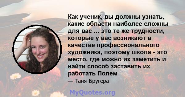 Как ученик, вы должны узнать, какие области наиболее сложны для вас ... это те же трудности, которые у вас возникают в качестве профессионального художника, поэтому школа - это место, где можно их заметить и найти