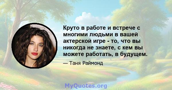 Круто в работе и встрече с многими людьми в вашей актерской игре - то, что вы никогда не знаете, с кем вы можете работать, в будущем.