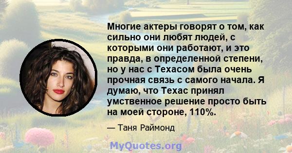 Многие актеры говорят о том, как сильно они любят людей, с которыми они работают, и это правда, в определенной степени, но у нас с Техасом была очень прочная связь с самого начала. Я думаю, что Техас принял умственное