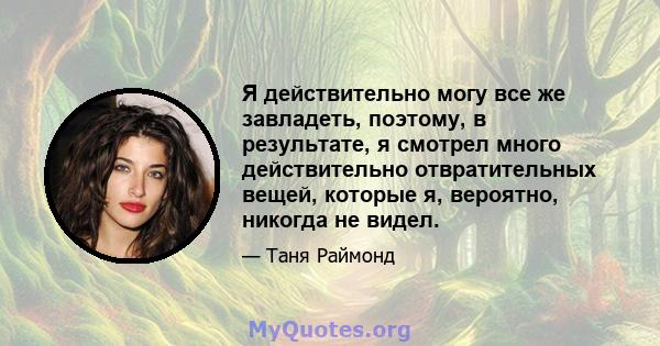 Я действительно могу все же завладеть, поэтому, в результате, я смотрел много действительно отвратительных вещей, которые я, вероятно, никогда не видел.