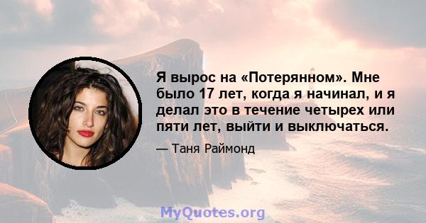 Я вырос на «Потерянном». Мне было 17 лет, когда я начинал, и я делал это в течение четырех или пяти лет, выйти и выключаться.