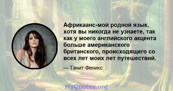 Африкаанс-мой родной язык, хотя вы никогда не узнаете, так как у моего английского акцента больше американского британского, происходящего со всех лет моих лет путешествий.