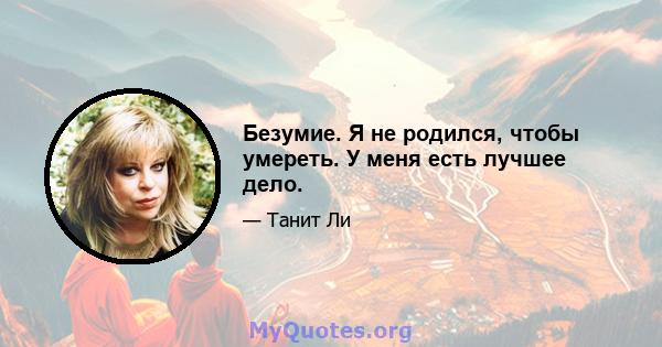 Безумие. Я не родился, чтобы умереть. У меня есть лучшее дело.