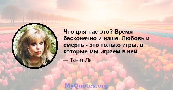 Что для нас это? Время бесконечно и наше. Любовь и смерть - это только игры, в которые мы играем в ней.