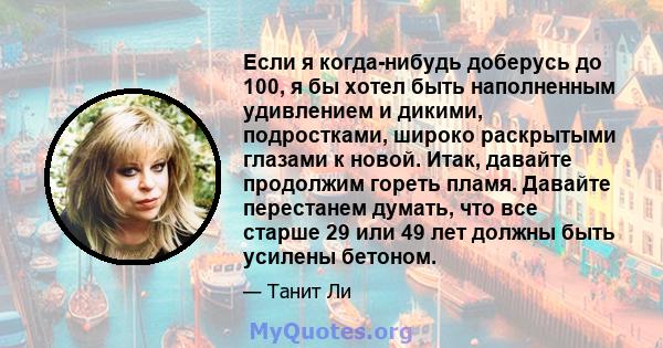 Если я когда-нибудь доберусь до 100, я бы хотел быть наполненным удивлением и дикими, подростками, широко раскрытыми глазами к новой. Итак, давайте продолжим гореть пламя. Давайте перестанем думать, что все старше 29