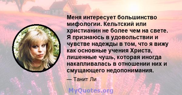 Меня интересует большинство мифологии. Кельтский или христианин не более чем на свете. Я признаюсь в удовольствии и чувстве надежды в том, что я вижу как основные учения Христа, лишенные чушь, которая иногда