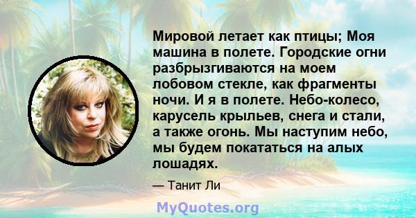 Мировой летает как птицы; Моя машина в полете. Городские огни разбрызгиваются на моем лобовом стекле, как фрагменты ночи. И я в полете. Небо-колесо, карусель крыльев, снега и стали, а также огонь. Мы наступим небо, мы