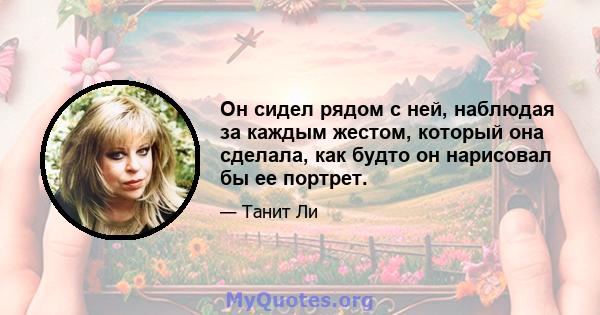 Он сидел рядом с ней, наблюдая за каждым жестом, который она сделала, как будто он нарисовал бы ее портрет.