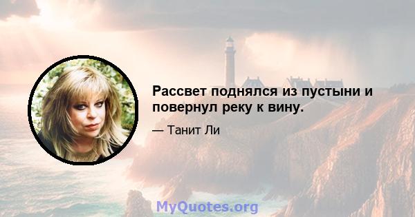 Рассвет поднялся из пустыни и повернул реку к вину.