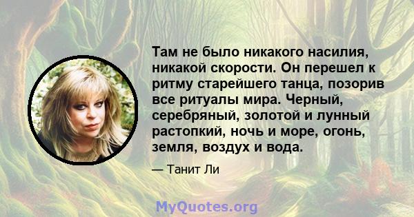 Там не было никакого насилия, никакой скорости. Он перешел к ритму старейшего танца, позорив все ритуалы мира. Черный, серебряный, золотой и лунный растопкий, ночь и море, огонь, земля, воздух и вода.