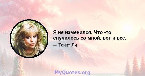 Я не изменился. Что -то случилось со мной, вот и все.