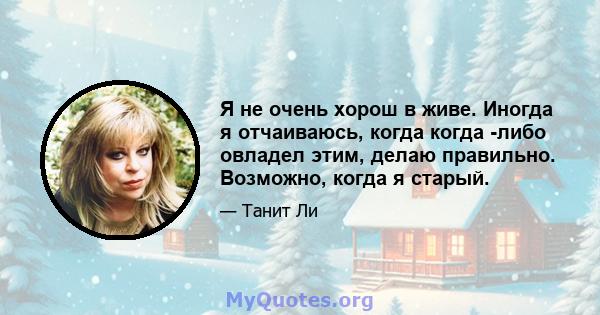 Я не очень хорош в живе. Иногда я отчаиваюсь, когда когда -либо овладел этим, делаю правильно. Возможно, когда я старый.