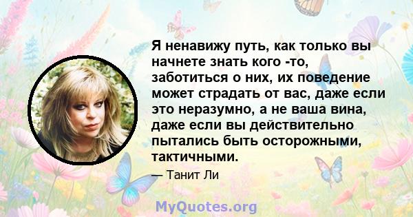 Я ненавижу путь, как только вы начнете знать кого -то, заботиться о них, их поведение может страдать от вас, даже если это неразумно, а не ваша вина, даже если вы действительно пытались быть осторожными, тактичными.