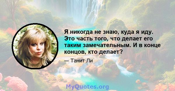 Я никогда не знаю, куда я иду. Это часть того, что делает его таким замечательным. И в конце концов, кто делает?