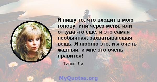 Я пишу то, что входит в мою голову, или через меня, или откуда -то еще, и это самая необычная, захватывающая вещь. Я люблю это, и я очень жадный, и мне это очень нравится!