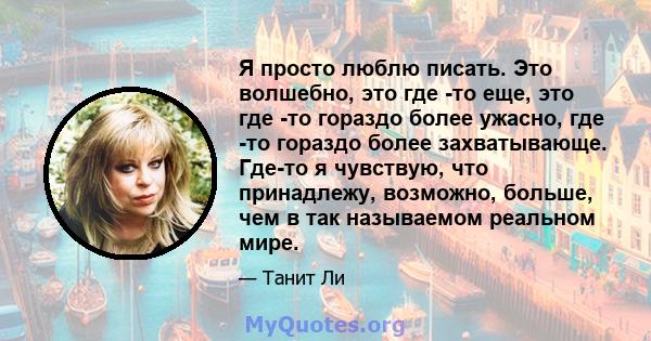 Я просто люблю писать. Это волшебно, это где -то еще, это где -то гораздо более ужасно, где -то гораздо более захватывающе. Где-то я чувствую, что принадлежу, возможно, больше, чем в так называемом реальном мире.