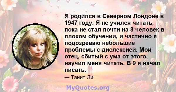 Я родился в Северном Лондоне в 1947 году. Я не учился читать, пока не стал почти на 8 человек в плохом обучении, и частично я подозреваю небольшие проблемы с дислексией. Мой отец, сбитый с ума от этого, научил меня