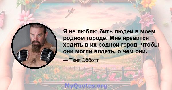 Я не люблю бить людей в моем родном городе. Мне нравится ходить в их родной город, чтобы они могли видеть, о чем они.