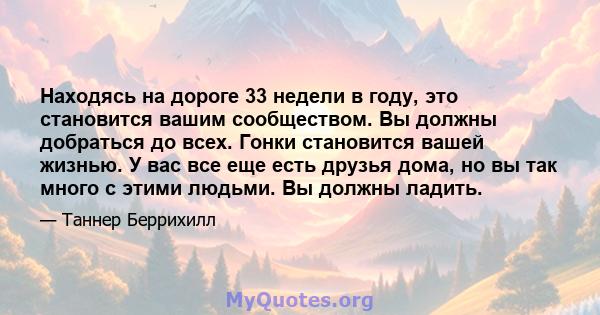 Находясь на дороге 33 недели в году, это становится вашим сообществом. Вы должны добраться до всех. Гонки становится вашей жизнью. У вас все еще есть друзья дома, но вы так много с этими людьми. Вы должны ладить.