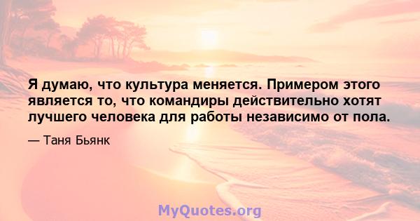 Я думаю, что культура меняется. Примером этого является то, что командиры действительно хотят лучшего человека для работы независимо от пола.