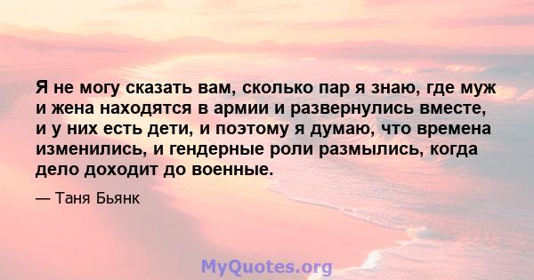 Я не могу сказать вам, сколько пар я знаю, где муж и жена находятся в армии и развернулись вместе, и у них есть дети, и поэтому я думаю, что времена изменились, и гендерные роли размылись, когда дело доходит до военные.