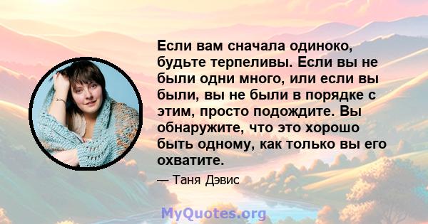 Если вам сначала одиноко, будьте терпеливы. Если вы не были одни много, или если вы были, вы не были в порядке с этим, просто подождите. Вы обнаружите, что это хорошо быть одному, как только вы его охватите.