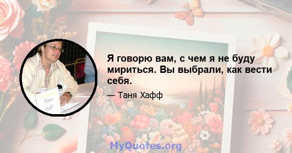 Я говорю вам, с чем я не буду мириться. Вы выбрали, как вести себя.