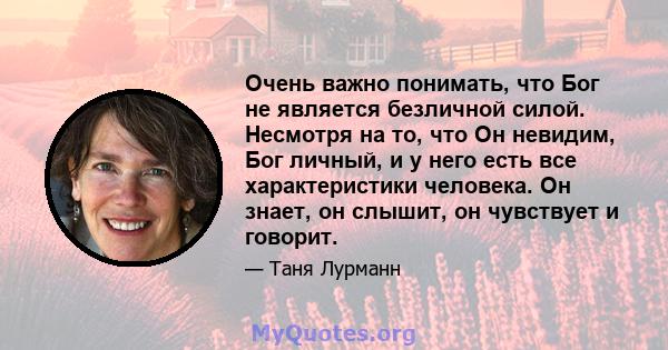 Очень важно понимать, что Бог не является безличной силой. Несмотря на то, что Он невидим, Бог личный, и у него есть все характеристики человека. Он знает, он слышит, он чувствует и говорит.