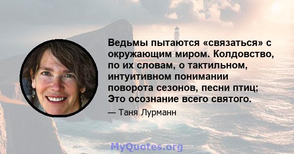 Ведьмы пытаются «связаться» с окружающим миром. Колдовство, по их словам, о тактильном, интуитивном понимании поворота сезонов, песни птиц; Это осознание всего святого.