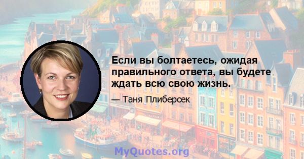 Если вы болтаетесь, ожидая правильного ответа, вы будете ждать всю свою жизнь.