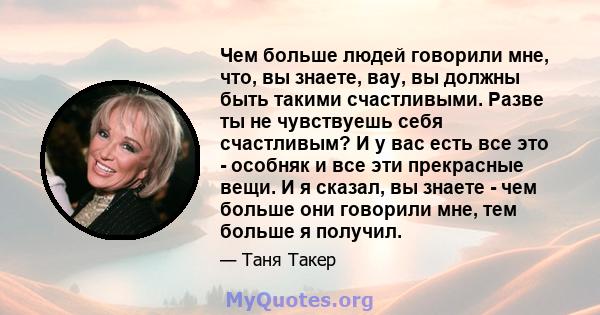 Чем больше людей говорили мне, что, вы знаете, вау, вы должны быть такими счастливыми. Разве ты не чувствуешь себя счастливым? И у вас есть все это - особняк и все эти прекрасные вещи. И я сказал, вы знаете - чем больше 