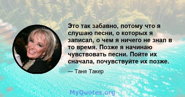 Это так забавно, потому что я слушаю песни, о которых я записал, о чем я ничего не знал в то время. Позже я начинаю чувствовать песни. Пойте их сначала, почувствуйте их позже.