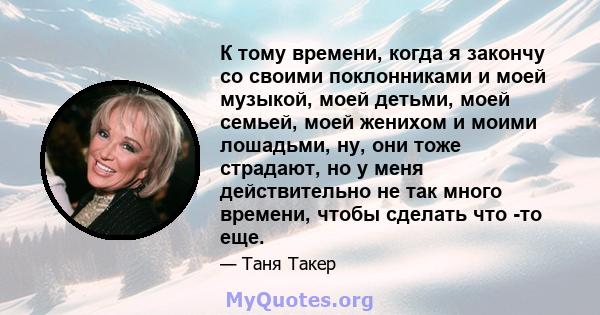 К тому времени, когда я закончу со своими поклонниками и моей музыкой, моей детьми, моей семьей, моей женихом и моими лошадьми, ну, они тоже страдают, но у меня действительно не так много времени, чтобы сделать что -то