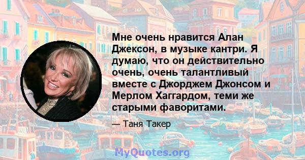 Мне очень нравится Алан Джексон, в музыке кантри. Я думаю, что он действительно очень, очень талантливый вместе с Джорджем Джонсом и Мерлом Хаггардом, теми же старыми фаворитами.