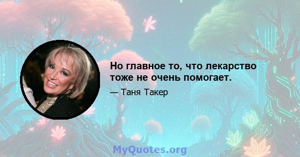 Но главное то, что лекарство тоже не очень помогает.