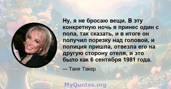 Ну, я не бросаю вещи. В эту конкретную ночь я принес один с пола, так сказать, и в итоге он получил порезку над головой, и полиция пришла, отвезла его на другую сторону отеля, и это было как 6 сентября 1981 года.