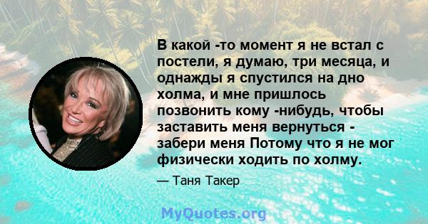 В какой -то момент я не встал с постели, я думаю, три месяца, и однажды я спустился на дно холма, и мне пришлось позвонить кому -нибудь, чтобы заставить меня вернуться - забери меня Потому что я не мог физически ходить