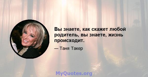 Вы знаете, как скажет любой родитель, вы знаете, жизнь происходит.