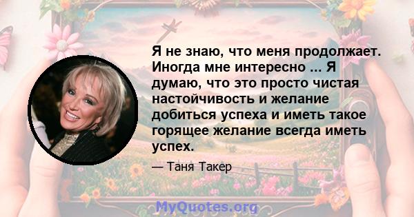 Я не знаю, что меня продолжает. Иногда мне интересно ... Я думаю, что это просто чистая настойчивость и желание добиться успеха и иметь такое горящее желание всегда иметь успех.