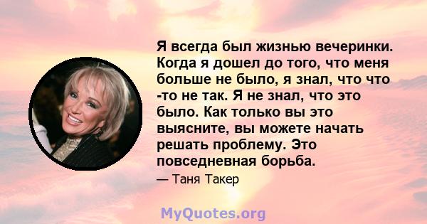 Я всегда был жизнью вечеринки. Когда я дошел до того, что меня больше не было, я знал, что что -то не так. Я не знал, что это было. Как только вы это выясните, вы можете начать решать проблему. Это повседневная борьба.