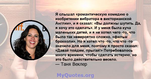 Я слышал «романтическую комедию о изобретении вибратора в викторианской Англии», и я сказал: «Вы должны шутить. Да, я хочу это сделать». И у меня была куча маленьких детей, и я не хотел чего -то, что было так невероятно 