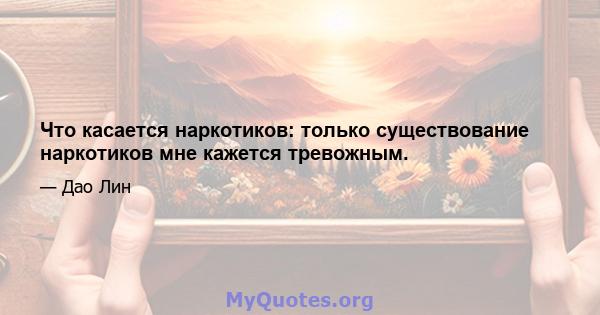 Что касается наркотиков: только существование наркотиков мне кажется тревожным.