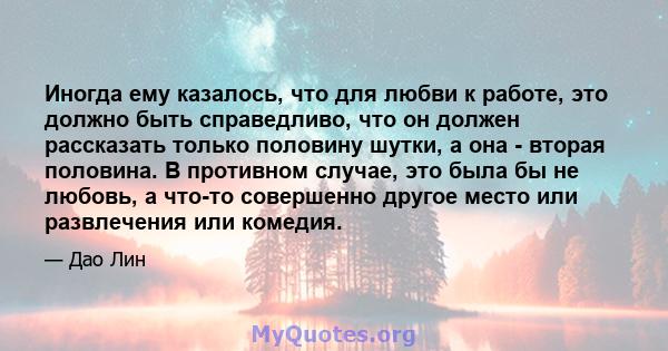 Иногда ему казалось, что для любви к работе, это должно быть справедливо, что он должен рассказать только половину шутки, а она - вторая половина. В противном случае, это была бы не любовь, а что-то совершенно другое