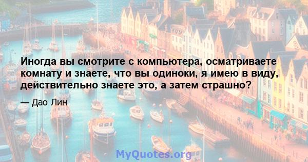 Иногда вы смотрите с компьютера, осматриваете комнату и знаете, что вы одиноки, я имею в виду, действительно знаете это, а затем страшно?