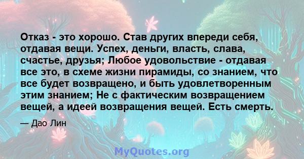 Отказ - это хорошо. Став других впереди себя, отдавая вещи. Успех, деньги, власть, слава, счастье, друзья; Любое удовольствие - отдавая все это, в схеме жизни пирамиды, со знанием, что все будет возвращено, и быть