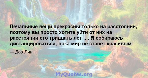 Печальные вещи прекрасны только на расстоянии, поэтому вы просто хотите уйти от них на расстоянии сто тридцать лет .... Я собираюсь дистанцироваться, пока мир не станет красивым