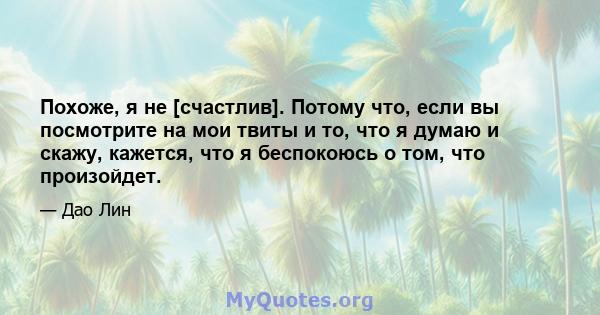 Похоже, я не [счастлив]. Потому что, если вы посмотрите на мои твиты и то, что я думаю и скажу, кажется, что я беспокоюсь о том, что произойдет.