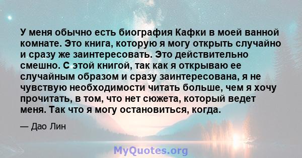 У меня обычно есть биография Кафки в моей ванной комнате. Это книга, которую я могу открыть случайно и сразу же заинтересовать. Это действительно смешно. С этой книгой, так как я открываю ее случайным образом и сразу